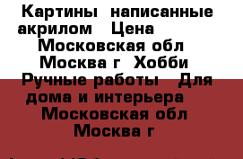 Картины, написанные акрилом › Цена ­ 1 500 - Московская обл., Москва г. Хобби. Ручные работы » Для дома и интерьера   . Московская обл.,Москва г.